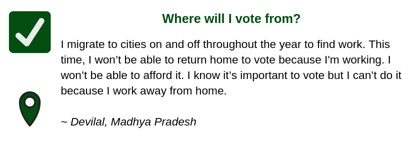 Where will I vote from?
I migrate to cities on and off throughout the year to find work. This time, I won’t be able to return home to vote because I'm working. I won’t be able to afford it. I know it’s important to vote but I can’t do it because I work away from home.
~ Devilal, Madhya Pradesh