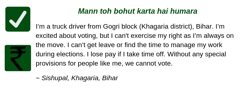 Mann toh bohut karta hai humara
I’m a truck driver from Gogri block (Khagaria district), Bihar. I’m excited about voting, but I’m not able to exercise my right as I’m always on the move. I can’t get leave or find the time to manage my work during elections. My salary gets cut if I take time off. Without any special provisions for people like me, we cannot vote.
~ Sishupal, Khagaria, Bihar