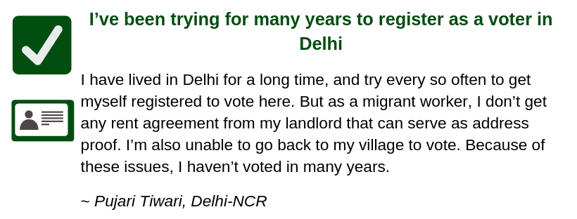 I’ve been trying for many years to register as a voter in Delhi I have lived in Delhi for many years, and try every so often to get myself registered to vote here. But as a migrant worker, I don’t get any rent agreement from my landlord that can serve as address proof. I’m also unable to go back to my village to vote. Because of these issues, I haven’t voted in many years. ~ Pujari Tiwari, Delhi-NCR